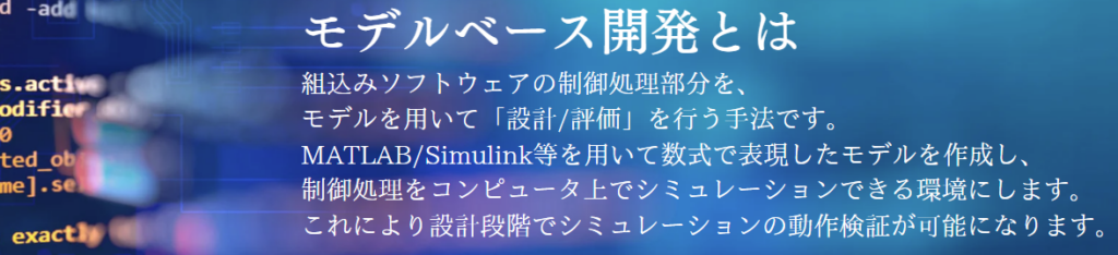 モデルベース開発とは？組込みソフトウェアの制御処理部分を、
モデルを用いて「設計/評価」を行う手法です。MATLAB/Simulink等を用いて数式で表現したモデルを作成し、
制御処理をコンピュータ上でシミュレーションできる環境にします。これにより設計段階でシミュレーションの動作検証が可能になります。
